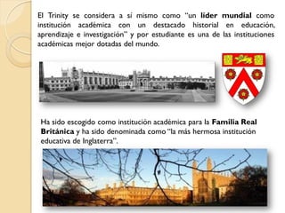 El Trinity se considera a sí mismo como “un líder mundial como
institución académica con un destacado historial en educación,
aprendizaje e investigación” y por estudiante es una de las instituciones
académicas mejor dotadas del mundo.




Ha sido escogido como institución académica para la Familia Real
Británica y ha sido denominada como “la más hermosa institución
educativa de Inglaterra”.
 