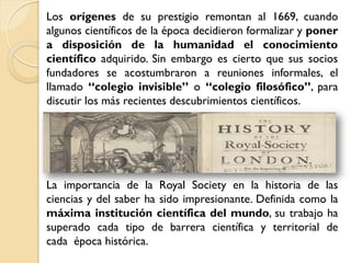 Los orígenes de su prestigio remontan al 1669, cuando
algunos científicos de la época decidieron formalizar y poner
a disposición de la humanidad el conocimiento
científico adquirido. Sin embargo es cierto que sus socios
fundadores se acostumbraron a reuniones informales, el
llamado “colegio invisible” o “colegio filosófico”, para
discutir los más recientes descubrimientos científicos.




La importancia de la Royal Society en la historia de las
ciencias y del saber ha sido impresionante. Definida como la
máxima institución científica del mundo, su trabajo ha
superado cada tipo de barrera científica y territorial de
cada época histórica.
 