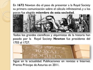 En 1672 Newton dio el paso de presentar a la Royal Society
su primera comunicación sobre el cálculo infinitesimal, y a los
pocos fue elegido miembro de esta sociedad.




Todos los grandes científicos y alquimistas de la historia han
pasado por la Royal Society: Newton fue presidente del
1703 al 1727.




Sigue en la actualidad. Publicaciones en revistas e Internet.
Premio Príncipe de Asturias en 2011.
 