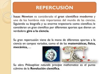 REPERCUSIÓN
Isaac Newton es considerado el gran científico moderno y
uno de los hombres más importantes del mundo de las ciencias.
Siguiendo su biografía y su enorme trayectoria como científico; le
consideran un gran científico por diferentes aportes que dieron un
verdadero giro a la ciencia.

Su gran repercusión viene de la mano de diferentes aportes a la
ciencia en campos variados, como el de las matemáticas, física,
mecánica, …




Su obra Philosophiae naturalis principia mathematica es el punto
cúlmine de la Revolución científica.
 