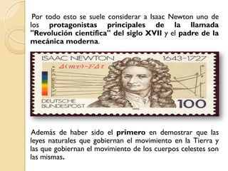 Por todo esto se suele considerar a Isaac Newton uno de
los protagonistas principales de la llamada
"Revolución científica" del siglo XVII y el padre de la
mecánica moderna.




Además de haber sido el primero en demostrar que las
leyes naturales que gobiernan el movimiento en la Tierra y
las que gobiernan el movimiento de los cuerpos celestes son
las mismas.
 