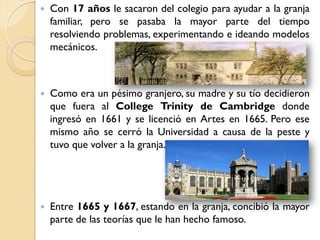    Con 17 años le sacaron del colegio para ayudar a la granja
    familiar, pero se pasaba la mayor parte del tiempo
    resolviendo problemas, experimentando e ideando modelos
    mecánicos.



   Como era un pésimo granjero, su madre y su tío decidieron
    que fuera al College Trinity de Cambridge donde
    ingresó en 1661 y se licenció en Artes en 1665. Pero ese
    mismo año se cerró la Universidad a causa de la peste y
    tuvo que volver a la granja.




   Entre 1665 y 1667, estando en la granja, concibió la mayor
    parte de las teorías que le han hecho famoso.
 