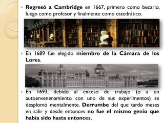    Regresó a Cambridge en 1667, primero como becario,
    luego como profesor y finalmente como catedrático.




   En 1689 fue elegido miembro de la Cámara de los
    Lores.




   En 1693, debido al exceso de trabajo (o a un
    autoenvenenamiento con uno de sus experimentos) se
    desplomó mentalmente. Derrumbe del que tardo meses
    en salir y desde entonces no fue el mismo genio que
    había sido hasta entonces.
 