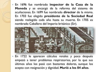    En 1696 fue nombrado inspector de la Casa de la
    Moneda y se encargó de la reforma del sistema de
    acuñaciones. En 1699 fue nombrado director de la misma.
    En 1703 fue elegido presidente de la Sociedad Real
    siendo reelegido cada año hasta su muerte. En 1705 es
    nombrado Caballero del Imperio británico (Sir).




   En 1722 le aparecen cálculos renales y poco después
    empezó a tener problemas respiratorios, por lo que sus
    últimos años los pasó con bastantes dolores, aunque los
    acepto con resignación y dignidad. Murió a los 84 años.
 
