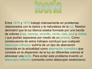 teoria Entre  1670  y  1672  trabajó intensamente en problemas relacionados con la óptica y la naturaleza de la  luz . Newton demostró que la luz blanca estaba formada por una banda de colores ( rojo ,  naranja ,  amarillo ,  verde ,  cian ,  azul  y  violeta ) que podían separarse por medio de un  prisma . Como consecuencia de estos trabajos concluyó que cualquier  telescopio refractor  sufriría de un tipo de aberración conocida en la actualidad como  aberración cromática  que consiste en la dispersión de la luz en diferentes colores al atravesar una  lente . Para evitar este problema inventó un  telescopio reflector  (conocido como  telescopio newtoniano ).  