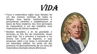 Vida
• Físico e matemático inglês Isaac Newton foi
um dos maiores cientistas de todos os
tempos. Suas teorias revolucionaram o
pensamento científico e estabeleceram as
bases da física moderna. Seu livro (princípios
da matemática) é um dos trabalhos mais
importantes da ciência moderna.
• Newton descobriu a lei da gravidade e
formulou as três leis do movimento, atuais
ainda hoje. Foi o primeiro a fracionar a luz
branca nas cores do espectro, e suas
pesquisas sobre a luz levou à construção de
um telescópio refletor. Foi ainda um dos
pioneiros no desenvolvimento de um ramo da
matemática chamado cálculo diferencial
 