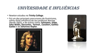 Universidade e Influências
• Newton estudou no Trinity College.
• Foi um dos principais precursores do Iluminismo,
sofreu forte influência do seu professor Barrow
(desde 1663), e de outros como: Schooten, Viète,
John Wallis, Descartes, Fermat , Cavalieri, Galileu
Galilei e de Johannes Kepler.
 