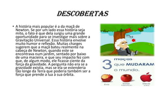 Descobertas
• A história mais popular é a da maçã de
Newton. Se por um lado essa história seja
mito, o fato é que dela surgiu uma grande
oportunidade para se investigar mais sobre a
Gravitação Universal. Essa história envolve
muito humor e reflexão. Muitas charges
sugerem que a maçã bateu realmente na
cabeça de Newton, quando este se
encontrava num jardim, sentado por baixo
de uma macieira, e que seu impacto fez com
que, de algum modo, ele ficasse ciente da
força da gravidade. A pergunta não era se a
gravidade existia, mas se ela se estenderia
tão longe da Terra que poderia também ser a
força que prende a lua à sua órbita.
 