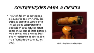 Contribuições para a ciência
• Newton foi um dos principais
precursores do iluminismo, seu
trabalho científico sofreu forte
influencia de seu professor e
orientador. Seus estudos foram
como chave que abriram portas e
mais portas para diversas áreas
que hoje possuímos acesso com
mais facilidade do que séculos
atrás. Réplica do telescópio Newtoniano
 