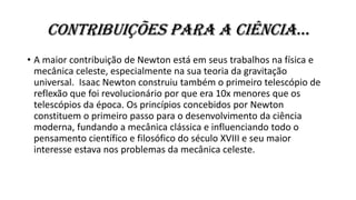 contribuições para a ciência…
• A maior contribuição de Newton está em seus trabalhos na física e
mecânica celeste, especialmente na sua teoria da gravitação
universal. Isaac Newton construiu também o primeiro telescópio de
reflexão que foi revolucionário por que era 10x menores que os
telescópios da época. Os princípios concebidos por Newton
constituem o primeiro passo para o desenvolvimento da ciência
moderna, fundando a mecânica clássica e influenciando todo o
pensamento científico e filosófico do século XVIII e seu maior
interesse estava nos problemas da mecânica celeste.
 
