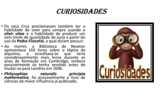 Curiosidades
• Os rosa Cruz proclamavam também ter a
habilidade de viver para sempre usando o
elixir vitae e a habilidade de produzir um
sem limite de quantidade de ouro a partir do
uso da Pedra Filosofal, a qual diziam possuir.
• Ao morrer, a Biblioteca de Newton
apresentava 169 livros sobre o tópico da
alquimia, e acreditava-se que teria
consideravelmente mais livros durante os
anos de formação em Cambridge, embora
possivelmente os tenha vendido antes de
mudar-se para Londres em 1696.
• Philosophiae naturalis principia
mathematica, foi provavelmente o livro de
ciências de maior influência já publicado.
 