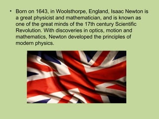 • Born on 1643, in Woolsthorpe, England, Isaac Newton is
a great physicist and mathematician, and is known as
one of the great minds of the 17th century Scientific
Revolution. With discoveries in optics, motion and
mathematics, Newton developed the principles of
modern physics.
 