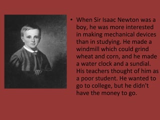 • When Sir Isaac Newton was a
boy, he was more interested
in making mechanical devices
than in studying. He made a
windmill which could grind
wheat and corn, and he made
a water clock and a sundial.
His teachers thought of him as
a poor student. He wanted to
go to college, but he didn't
have the money to go.
 