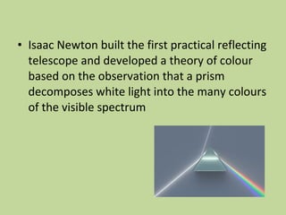 • Isaac Newton built the first practical reflecting
telescope and developed a theory of colour
based on the observation that a prism
decomposes white light into the many colours
of the visible spectrum
 