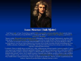 Isaac Newton  (Isak Njutn ) Isak Njutn ( engl .   sir Isaac Newton ) bio je engleski  fizičar ,  matematičar ,  astronom , alhemičar  i  filozof  prirode, koji je danas za većinu ljudi jedna od najvećih ličnosti u istoriji nauke. Rođen je  4.  januara   1643 . u  Engleskoj , a preminuo  31.  marta   1727 . u Londonu . Njegova studija  Matematički   principi   filozofije   prirode  ( Philosophiae Naturalis Principia Mathematica ), objavljena 1687, koja opisuje  univerzalnu   gravitaciju  i tri  zakona   kretanja , postavila je temelje klasične (Njutnove) mehanike i poslužila kao primer za nastanak i razvoj drugih modernih fizičkih teorija. Izvodeći iz ovog svog sistema Keplerove zakone kretanja planeta, on je bio prvi koji je pokazao da se kretanja tela na Zemlji i kretanja nebeskih tela potčinjavaju istim fizičkim zakonima. Ujedinjujuća i deterministička moć njegovih zakona dovela je do revolucije u nauci i do daljeg napretka i uzdizanja heliocentrizma. U mehanici, Njutn je takođe ukazao na jedan novi, veliki, značaj principa održanja impulsa i momenta impulsa. U optici, on je napravio prvi praktični refleksioni (ogledalski) teleskop [1]  i otkrio da se propuštanjem bele svetlosti kroz staklenu prizmu ona razlaže u spektar svih boja (u skladu sa tvrđenjem Rodžera Bejkona iz 13. veka). Njutn se snažno zalagao u prilog čestične prirode svetlosti. On je takođe formulisao empirijski zakon hlađenja, proučavao brzinu zvuka i predložio teoriju o poreklu zvezda. U matematici, Njutn deli zasluge sa  Gotfridom   Lajbnicom  za otkriće infinitezimalnog   računa . On je takođe izložio i uopštenu binomsku teoremu, razvijajući na taj način tzv. „Njutnov metod“ za aproksimacije nula funkcije i doprinoseći proučavanjima razlaganja funkcija u redove. 