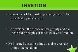    
INVETION
●
He was one of the most important genies in the   He was one of the most important genies in the   
great history of science.great history of science.
●
He developed the theory of law gravity and the He developed the theory of law gravity and the 
theorized principles of the three laws of motion. theorized principles of the three laws of motion. 
●
He invented amazing things but also everyday He invented amazing things but also everyday 
things like pet doors.things like pet doors.
 