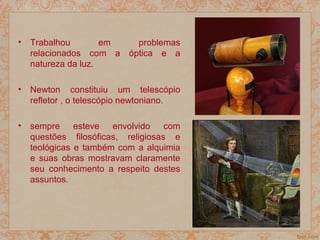 • Trabalhou em problemas
relacionados com a óptica e a
natureza da luz.
• Newton constituiu um telescópio
refletor , o telescópio newtoniano.
• sempre esteve envolvido com
questões filosóficas, religiosas e
teológicas e também com a alquimia
e suas obras mostravam claramente
seu conhecimento a respeito destes
assuntos.
 