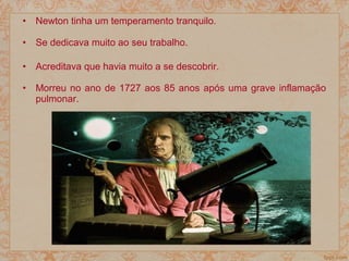 • Newton tinha um temperamento tranquilo.
• Se dedicava muito ao seu trabalho.
• Acreditava que havia muito a se descobrir.
• Morreu no ano de 1727 aos 85 anos após uma grave inflamação
pulmonar.
 