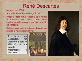 René Descartes
• Nasceu em 1596
• Autor da frase "Penso Logo Existo".
• Propôs fazer uma filosofia que nunca
acreditasse no falso, que fosse
fundamentada única e exclusivamente
na verdade.
• Determinava que a ciência deveria ser
prática e não especulativa.
A obra de
Descartes, "O
Discurso Sobre o
Método", é um
tratado
matemático e
filosófico
A obra de
Descartes, "O
Discurso Sobre o
Método", é um
tratado
matemático e
filosófico
 