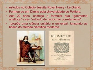 • estudou no Colégio Jesuíta Royal Henry - Le Grand.
• Formou-se em Direito pela Universidade de Poitiers.
• Aos 22 anos, começa a formular sua "geometria
analítica" e seu "método de raciocinar corretamente".
• propõe uma ciência unitária e universal, lançando as
bases do método científico moderno.
 