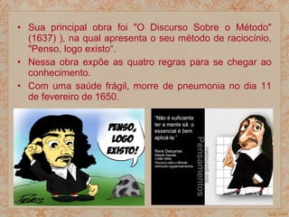 • Sua principal obra foi "O Discurso Sobre o Método"
(1637) ), na qual apresenta o seu método de raciocínio,
"Penso, logo existo“.
• Nessa obra expõe as quatro regras para se chegar ao
conhecimento.
• Com uma saúde frágil, morre de pneumonia no dia 11
de fevereiro de 1650.
 