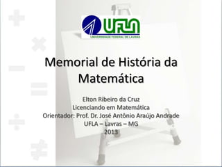 Memorial de História da
Matemática
Elton Ribeiro da Cruz
Licenciando em Matemática
Orientador: Prof. Dr. José Antônio Araújo Andrade
UFLA – Lavras – MG
2013
 