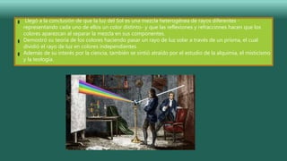 Llegó a la conclusión de que la luz del Sol es una mezcla heterogénea de rayos diferentes -
representando cada uno de ellos un color distinto- y que las reflexiones y refracciones hacen que los
colores aparezcan al separar la mezcla en sus componentes.
Demostró su teoría de los colores haciendo pasar un rayo de luz solar a través de un prisma, el cual
dividió el rayo de luz en colores independientes.
Además de su interés por la ciencia, también se sintió atraído por el estudio de la alquimia, el misticismo
y la teología.
 