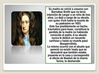 Su madre se volvió a casarse con
Barnabas Smith que no tenía
intención de cargar a un niño de tres
años. Lo dejó a cargo de su abuela,
con quien vivió hasta la muerte de
su padrastro en 1653.
Este fue posiblemente un hecho
traumático para Isaac, constituía la
perdida de la madre no habiendo
conocido al padre. A su abuela
nunca le dedicó un recuerdo
cariñoso y hasta su muerte pasó
desapercibida.
Lo mismo ocurrió con el abuelo que
pareció no existir hasta que se
descubrió que también estaba
presente en la casa y correspondió
al afecto de Newton de la misma
forma, lo desheredó.
 