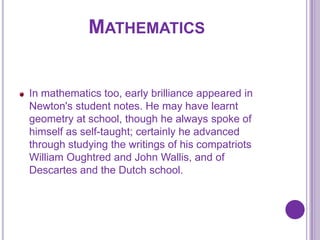 MATHEMATICS


In mathematics too, early brilliance appeared in
Newton's student notes. He may have learnt
geometry at school, though he always spoke of
himself as self-taught; certainly he advanced
through studying the writings of his compatriots
William Oughtred and John Wallis, and of
Descartes and the Dutch school.
 