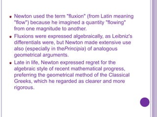 Newton used the term "fluxion" (from Latin meaning
"flow") because he imagined a quantity "flowing"
from one magnitude to another.
Fluxions were expressed algebraically, as Leibniz's
differentials were, but Newton made extensive use
also (especially in thePrincipia) of analogous
geometrical arguments.
Late in life, Newton expressed regret for the
algebraic style of recent mathematical progress,
preferring the geometrical method of the Classical
Greeks, which he regarded as clearer and more
rigorous.
 