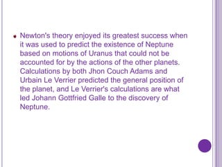 Newton's theory enjoyed its greatest success when
it was used to predict the existence of Neptune
based on motions of Uranus that could not be
accounted for by the actions of the other planets.
Calculations by both Jhon Couch Adams and
Urbain Le Verrier predicted the general position of
the planet, and Le Verrier's calculations are what
led Johann Gottfried Galle to the discovery of
Neptune.
 