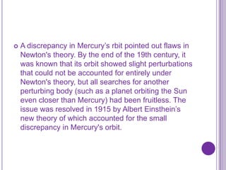    A discrepancy in Mercury’s rbit pointed out flaws in
    Newton's theory. By the end of the 19th century, it
    was known that its orbit showed slight perturbations
    that could not be accounted for entirely under
    Newton's theory, but all searches for another
    perturbing body (such as a planet orbiting the Sun
    even closer than Mercury) had been fruitless. The
    issue was resolved in 1915 by Albert Einsthein’s
    new theory of which accounted for the small
    discrepancy in Mercury's orbit.
 