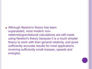 Although Newton's theory has been
superseded, most modern non-
relativisticgravitational calculations are still made
using Newton's theory because it is a much simpler
theory to work with than general relativity, and gives
sufficiently accurate results for most applications
involving sufficiently small masses, speeds and
energies.
 