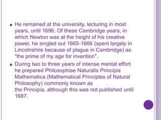He remained at the university, lecturing in most
years, until 1696. Of these Cambridge years, in
which Newton was at the height of his creative
power, he singled out 1665-1666 (spent largely in
Lincolnshire because of plague in Cambridge) as
"the prime of my age for invention".
During two to three years of intense mental effort
he prepared Philosophiae Naturalis Principia
Mathematica (Mathematical Principles of Natural
Philosophy) commonly known as
the Principia, although this was not published until
1687.
 