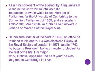 As a firm opponent of the attempt by King James II
to make the universities into Catholic
institutions, Newton was elected Member of
Parliament for the University of Cambridge to the
Convention Parliament of 1689, and sat again in
1701-1702. Meanwhile, in 1696 he had moved to
London as Warden of the Royal Mint.

He became Master of the Mint in 1699, an office he
retained to his death. He was elected a Fellow of
the Royal Society of London in 1671, and in 1703
he became President, being annually re-elected for
the rest of his life. His major
work, Opticks, appeared the next year; he was
knighted in Cambridge in 1705.
 