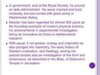 In government, and at the Royal Society, he proved
an able administrator. He never married and lived
modestly, but was buried with great pomp in
Westminster Abbey.
Newton has been regarded for almost 300 years as
the founding examplar of modern physical science,
his achievements in experimental investigation
being as innovative as those in mathematical
research.
With equal, if not greater, energy and originality he
also plunged into chemistry, the early history of
Western civilization, and theology; among his
special studies was an investigation of the form and
dimensions, as described in the Bible, of Solomon's
Temple in Jerusalem.
 