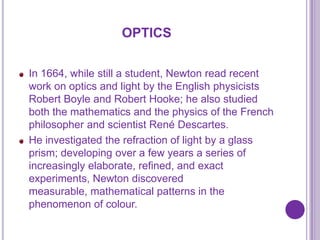OPTICS

In 1664, while still a student, Newton read recent
work on optics and light by the English physicists
Robert Boyle and Robert Hooke; he also studied
both the mathematics and the physics of the French
philosopher and scientist René Descartes.
He investigated the refraction of light by a glass
prism; developing over a few years a series of
increasingly elaborate, refined, and exact
experiments, Newton discovered
measurable, mathematical patterns in the
phenomenon of colour.
 