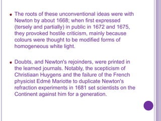 The roots of these unconventional ideas were with
Newton by about 1668; when first expressed
(tersely and partially) in public in 1672 and 1675,
they provoked hostile criticism, mainly because
colours were thought to be modified forms of
homogeneous white light.

Doubts, and Newton's rejoinders, were printed in
the learned journals. Notably, the scepticism of
Christiaan Huygens and the failure of the French
physicist Edmé Mariotte to duplicate Newton's
refraction experiments in 1681 set scientists on the
Continent against him for a generation.
 