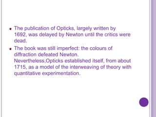 The publication of Opticks, largely written by
1692, was delayed by Newton until the critics were
dead.
The book was still imperfect: the colours of
diffraction defeated Newton.
Nevertheless,Opticks established itself, from about
1715, as a model of the interweaving of theory with
quantitative experimentation.
 
