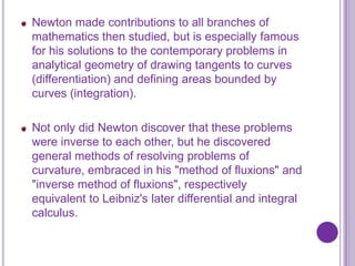 Newton made contributions to all branches of
mathematics then studied, but is especially famous
for his solutions to the contemporary problems in
analytical geometry of drawing tangents to curves
(differentiation) and defining areas bounded by
curves (integration).

Not only did Newton discover that these problems
were inverse to each other, but he discovered
general methods of resolving problems of
curvature, embraced in his "method of fluxions" and
"inverse method of fluxions", respectively
equivalent to Leibniz's later differential and integral
calculus.
 