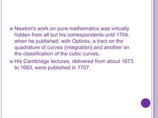  Newton's work on pure mathematics was virtually
  hidden from all but his correspondents until 1704,
  when he published, with Opticks, a tract on the
  quadrature of curves (integration) and another on
  the classification of the cubic curves.
 His Cambridge lectures, delivered from about 1673
  to 1683, were published in 1707.
 