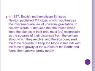 In 1687, English mathematician Sir Isaac
Newton published Principia, which hypothesizes
the inverse-square law of universal gravitation. In
his own words, “I deduced that the forces which
keep the planets in their orbs must [be] reciprocally
as the squares of their distances from the centers
about which they revolve: and thereby compared
the force requisite to keep the Moon in her Orb with
the force of gravity at the surface of the Earth; and
found them answer pretty nearly.
 