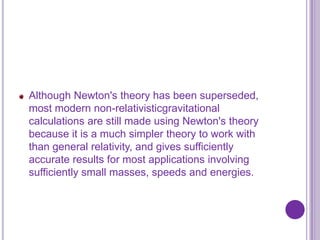 Although Newton's theory has been superseded,
most modern non-relativisticgravitational
calculations are still made using Newton's theory
because it is a much simpler theory to work with
than general relativity, and gives sufficiently
accurate results for most applications involving
sufficiently small masses, speeds and energies.
 