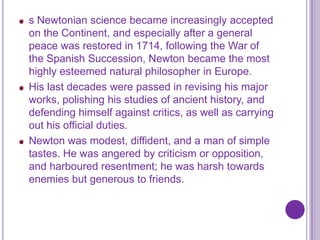 s Newtonian science became increasingly accepted
on the Continent, and especially after a general
peace was restored in 1714, following the War of
the Spanish Succession, Newton became the most
highly esteemed natural philosopher in Europe.
His last decades were passed in revising his major
works, polishing his studies of ancient history, and
defending himself against critics, as well as carrying
out his official duties.
Newton was modest, diffident, and a man of simple
tastes. He was angered by criticism or opposition,
and harboured resentment; he was harsh towards
enemies but generous to friends.
 