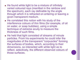 He found white light to be a mixture of infinitely
varied coloured rays (manifest in the rainbow and
the spectrum), each ray definable by the angle
through which it is refracted on entering or leaving a
given transparent medium.
He correlated this notion with his study of the
interference colours of thin films (for example, of oil
on water, or soap bubbles), using a simple
technique of extreme acuity to measure the
thickness of such films.
He held that light consisted of streams of minute
particles. From his experiments he could infer the
magnitudes of the transparent "corpuscles" forming
the surfaces of bodies, which, according to their
dimensions, so interacted with white light as to
reflect, selectively, the different observed colours of
those surfaces.
 