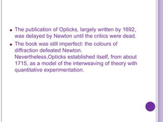 The publication of Opticks, largely written by 1692,
was delayed by Newton until the critics were dead.
The book was still imperfect: the colours of
diffraction defeated Newton.
Nevertheless,Opticks established itself, from about
1715, as a model of the interweaving of theory with
quantitative experimentation.
 