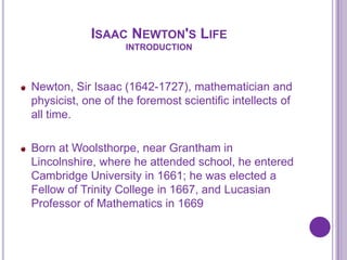 ISAAC NEWTON'S LIFE
                   INTRODUCTION



Newton, Sir Isaac (1642-1727), mathematician and
physicist, one of the foremost scientific intellects of
all time.

Born at Woolsthorpe, near Grantham in
Lincolnshire, where he attended school, he entered
Cambridge University in 1661; he was elected a
Fellow of Trinity College in 1667, and Lucasian
Professor of Mathematics in 1669
 