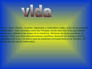 Fue un físico, filosofo , inventor, alquimista y matemático inglés, autor de los principia  matemática  , más conocidos como los  Principia , donde describió la ley gravitatoria universal y estableció las bases de la mecánica. Mediante las leyes que llevan su nombre. Entre sus otros descubrimientos científicos destacan los trabajos sobre la naturaleza de la luz y la óptica (que se presentan principalmente en el Opticks) y el desarrollo del cálculo matemático. vida 