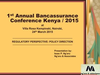 1st Annual Bancassurance
Conference Kenya / 2015
at
Villa Rosa Kempinski, Nairobi,
24th March 2015
REGULATORY PERSPECTIVE: POLICY DIRECTION
Presentation by:
Isaac P. Ng’aru
Ng’aru & Associates
.o
___________________________________________
___________________________________________
 
