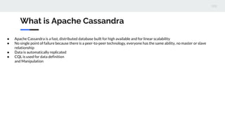 What is Apache Cassandra
● Apache Cassandra is a fast, distributed database built for high available and for linear scalability
● No single point of failure because there is a peer-to-peer technology, everyone has the same ability, no master or slave
relationship
● Data is automatically replicated
● CQL is used for data definition
and Manipulation
 
